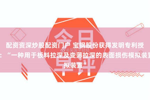 配资资深炒股配资门户 宝钢股份获得发明专利授权：“一种用于板料拉深及变薄拉深的表面损伤模拟装置”