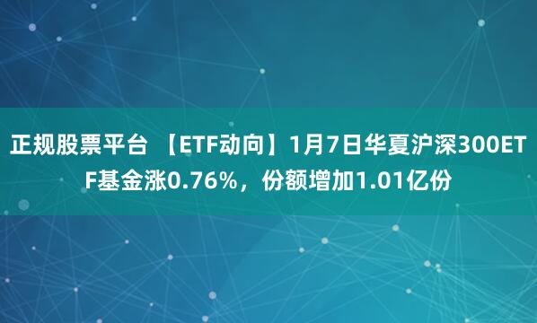 正规股票平台 【ETF动向】1月7日华夏沪深300ETF基金涨0.76%，份额增加1.01亿份