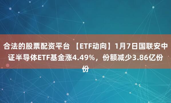 合法的股票配资平台 【ETF动向】1月7日国联安中证半导体ETF基金涨4.49%，份额减少3.86亿份