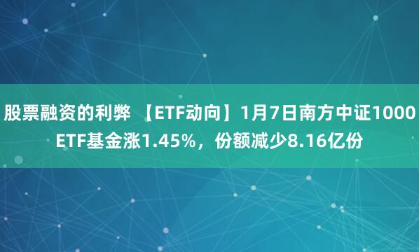 股票融资的利弊 【ETF动向】1月7日南方中证1000ETF基金涨1.45%，份额减少8.16亿份