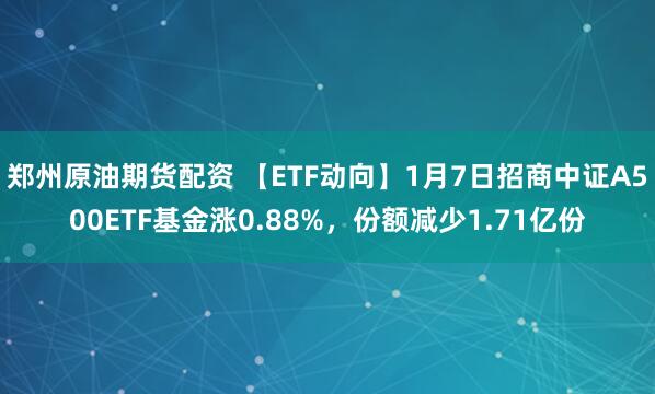 郑州原油期货配资 【ETF动向】1月7日招商中证A500ETF基金涨0.88%，份额减少1.71亿份