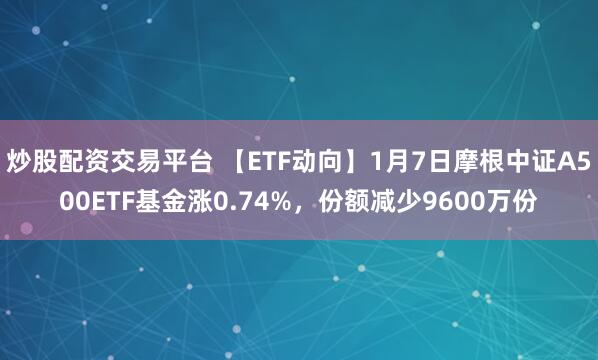 炒股配资交易平台 【ETF动向】1月7日摩根中证A500ETF基金涨0.74%，份额减少9600万份