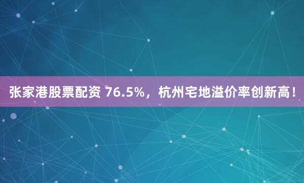 张家港股票配资 76.5%，杭州宅地溢价率创新高！