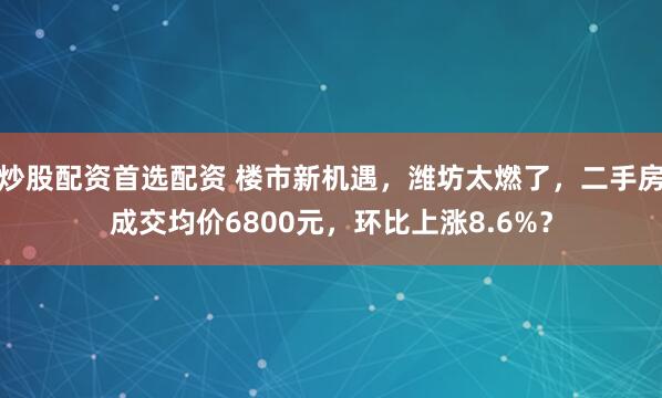 炒股配资首选配资 楼市新机遇，潍坊太燃了，二手房成交均价6800元，环比上涨8.6%？