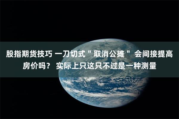 股指期货技巧 一刀切式＂取消公摊＂ 会间接提高房价吗？ 实际上只这只不过是一种测量