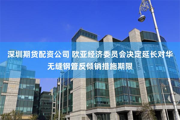 深圳期货配资公司 欧亚经济委员会决定延长对华无缝钢管反倾销措施期限