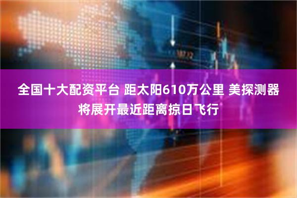 全国十大配资平台 距太阳610万公里 美探测器将展开最近距离掠日飞行