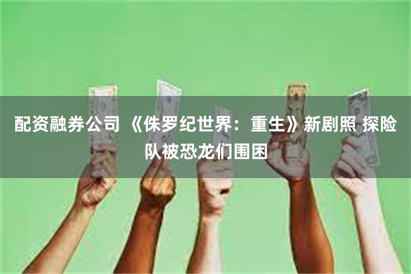 配资融券公司 《侏罗纪世界：重生》新剧照 探险队被恐龙们围困