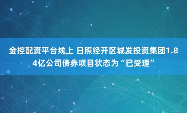 金控配资平台线上 日照经开区城发投资集团1.84亿公司债券项目状态为“已受理”