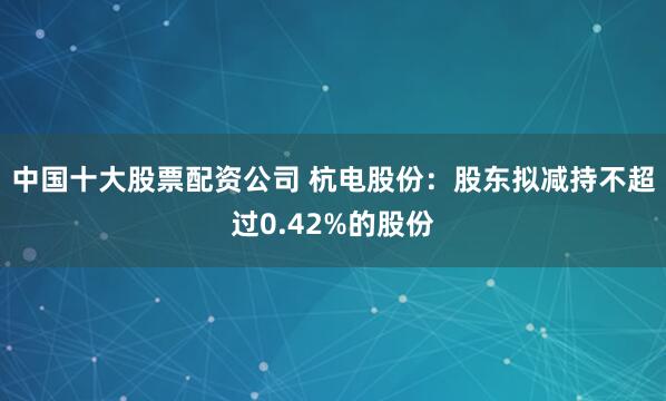 中国十大股票配资公司 杭电股份：股东拟减持不超过0.42%的股份