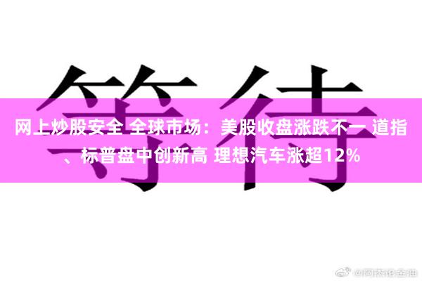 网上炒股安全 全球市场：美股收盘涨跌不一 道指、标普盘中创新高 理想汽车涨超12%