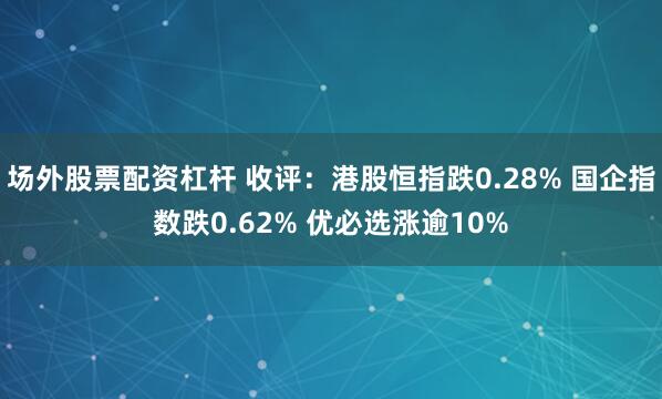 场外股票配资杠杆 收评：港股恒指跌0.28% 国企指数跌0.62% 优必选涨逾10%