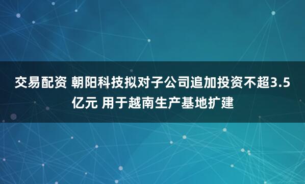 交易配资 朝阳科技拟对子公司追加投资不超3.5亿元 用于越南生产基地扩建