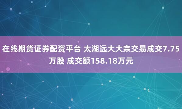 在线期货证券配资平台 太湖远大大宗交易成交7.75万股 成交额158.18万元