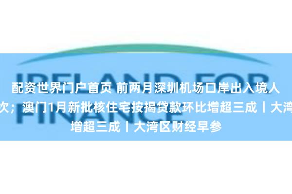 配资世界门户首页 前两月深圳机场口岸出入境人员超百万人次；澳门1月新批核住宅按揭贷款环比增超三成丨大湾区财经早参