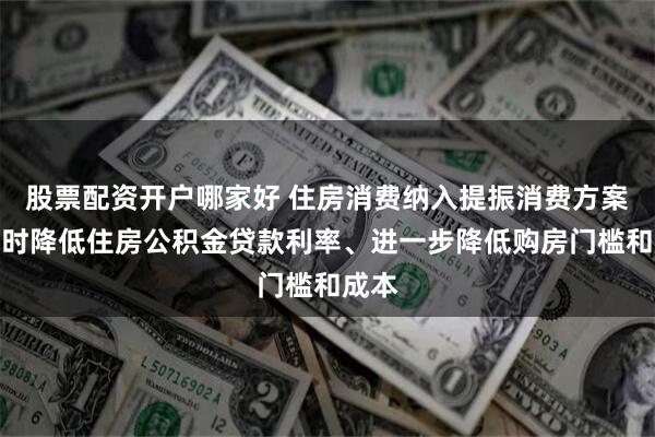 股票配资开户哪家好 住房消费纳入提振消费方案：适时降低住房公积金贷款利率、进一步降低购房门槛和成本