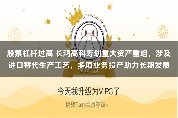 股票杠杆过高 长鸿高科筹划重大资产重组，涉及进口替代生产工艺，多项业务投产助力长期发展