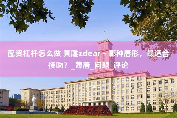 配资杠杆怎么做 真雕zdear - 哪种唇形，最适合接吻？_薄唇_问题_评论