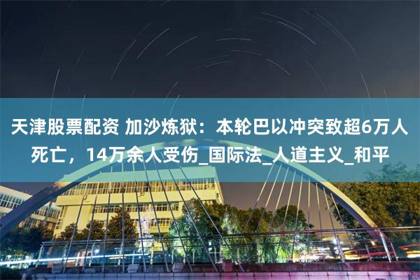 天津股票配资 加沙炼狱：本轮巴以冲突致超6万人死亡，14万余人受伤_国际法_人道主义_和平