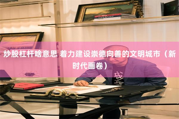 炒股杠杆啥意思 着力建设崇德向善的文明城市（新时代画卷）