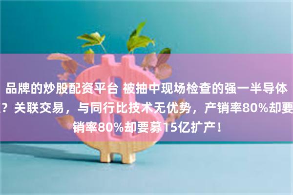 品牌的炒股配资平台 被抽中现场检查的强一半导体：HW依赖症？关联交易，与同行比技术无优势，产销率80%却要募15亿扩产！