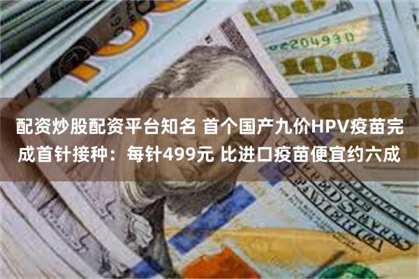 配资炒股配资平台知名 首个国产九价HPV疫苗完成首针接种：每针499元 比进口疫苗便宜约六成