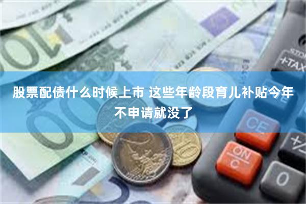 股票配债什么时候上市 这些年龄段育儿补贴今年不申请就没了