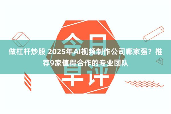 做杠杆炒股 2025年AI视频制作公司哪家强？推荐9家值得合作的专业团队