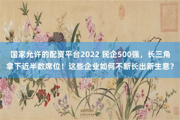 国家允许的配资平台2022 民企500强，长三角拿下近半数席位！这些企业如何不断长出新生意？